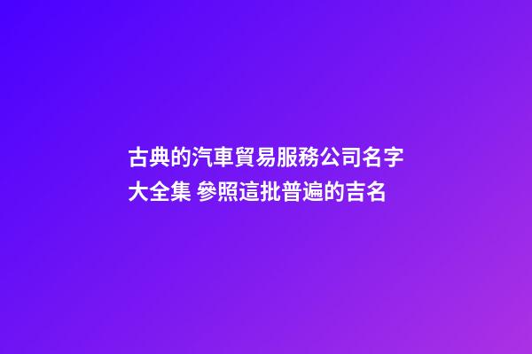 古典的汽車貿易服務公司名字大全集 參照這批普遍的吉名-第1張-公司起名-玄機派